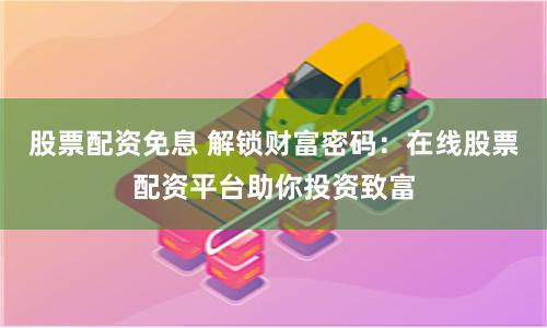 股票配资免息 解锁财富密码：在线股票配资平台助你投资致富