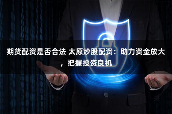 期货配资是否合法 太原炒股配资：助力资金放大，把握投资良机