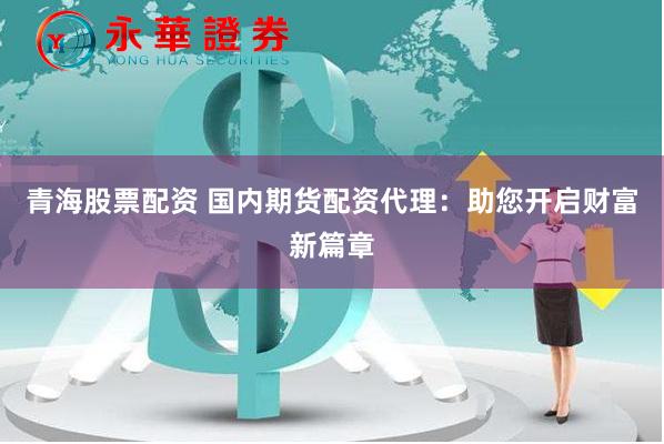 青海股票配资 国内期货配资代理：助您开启财富新篇章