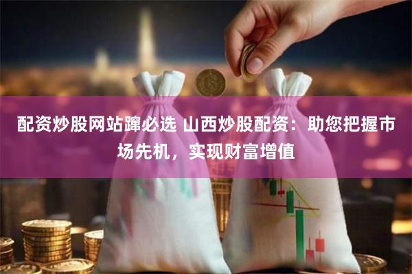 配资炒股网站蹿必选 山西炒股配资：助您把握市场先机，实现财富增值