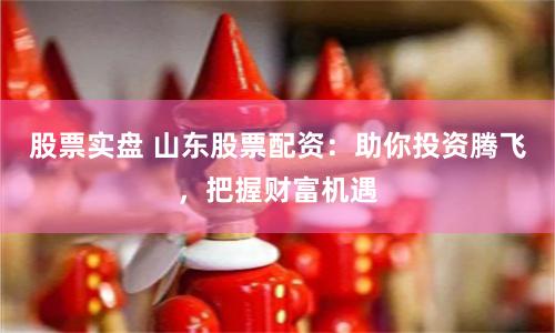 股票实盘 山东股票配资：助你投资腾飞，把握财富机遇