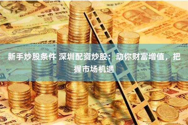 新手炒股条件 深圳配资炒股：助你财富增值，把握市场机遇