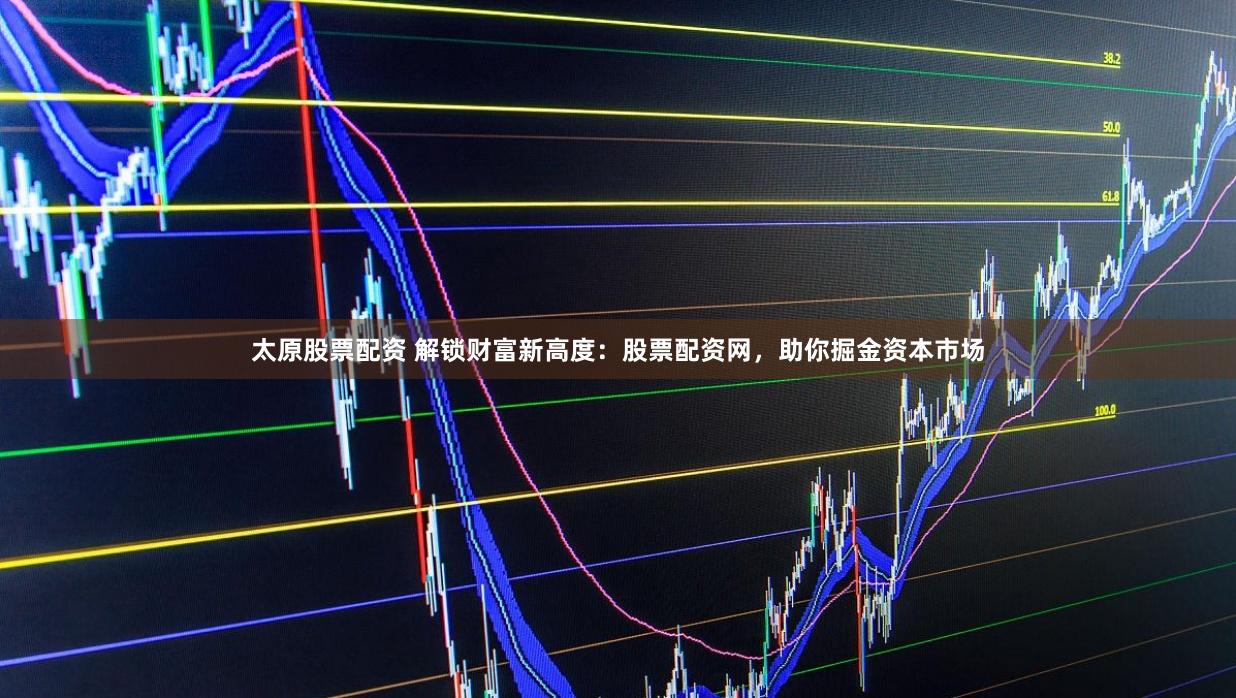 太原股票配资 解锁财富新高度：股票配资网，助你掘金资本市场
