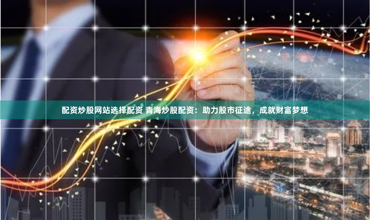 配资炒股网站选择配资 青海炒股配资：助力股市征途，成就财富梦想